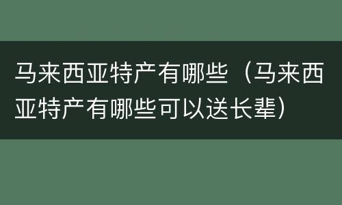 马来西亚特产有哪些（马来西亚特产有哪些可以送长辈）