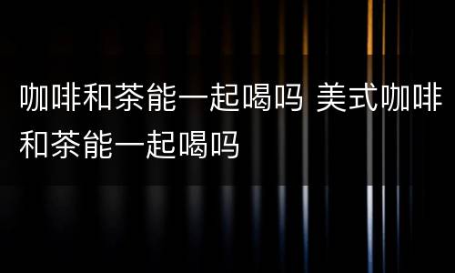 咖啡和茶能一起喝吗 美式咖啡和茶能一起喝吗