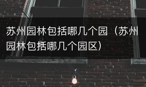 苏州园林包括哪几个园(苏州园林包括哪几个园区)