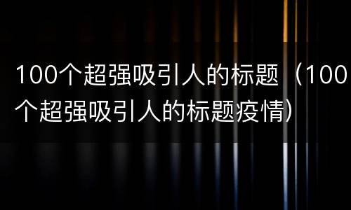 100个超强吸引人的标题(100个超强吸引人的标题疫情)