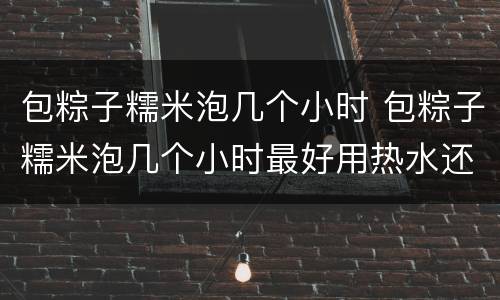 包粽子糯米泡几个小时 包粽子糯米泡几个小时最好用热水还是冷水