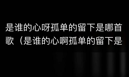 是谁的心呀孤单的留下是哪首歌（是谁的心啊孤单的留下是什么歌词）
