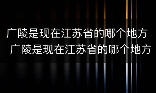 广陵是现在江苏省的哪个地方 广陵是现在江苏省的哪个地方啊