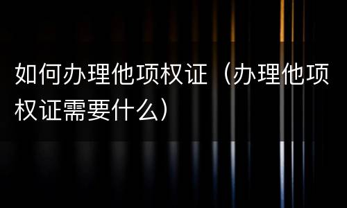 如何办理他项权证（办理他项权证需要什么）