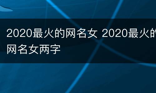 2020最火的网名女 2020最火的网名女两字
