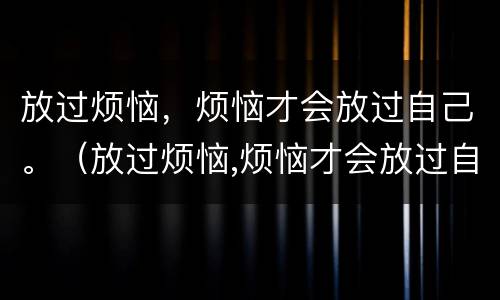 放过烦恼，烦恼才会放过自己。（放过烦恼,烦恼才会放过自己的句子）