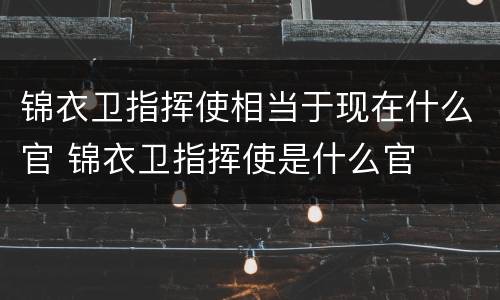 锦衣卫指挥使相当于现在什么官 锦衣卫指挥使是什么官