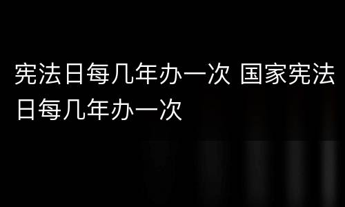 宪法日每几年办一次 国家宪法日每几年办一次