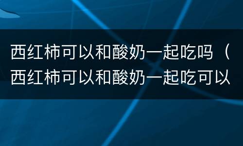 西红柿可以和酸奶一起吃吗（西红柿可以和酸奶一起吃可以吗）
