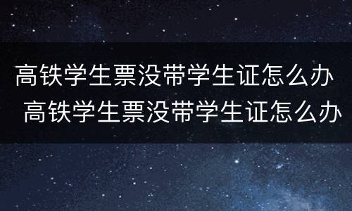 高铁学生票没带学生证怎么办 高铁学生票没带学生证怎么办可以用别的证件证明进站嘛