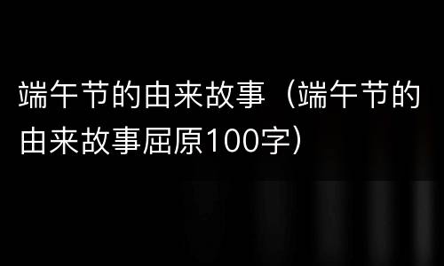 端午节的由来故事（端午节的由来故事屈原100字）