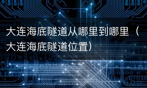 大连海底隧道从哪里到哪里（大连海底隧道位置）