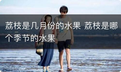 荔枝是几月份的水果 荔枝是哪个季节的水果