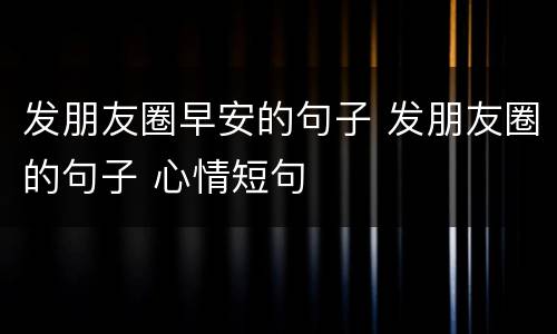 发朋友圈早安的句子 发朋友圈的句子 心情短句