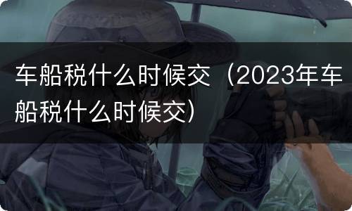 车船税什么时候交（2023年车船税什么时候交）