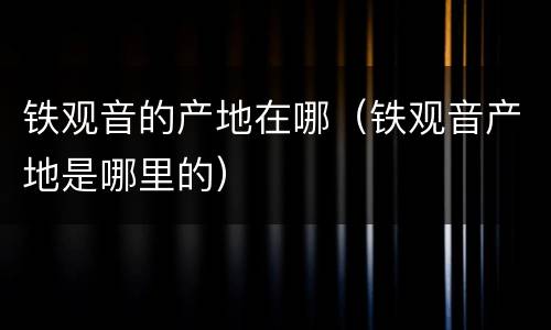 铁观音的产地在哪（铁观音产地是哪里的）