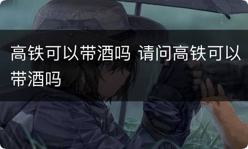 高铁可以带酒吗 请问高铁可以带酒吗