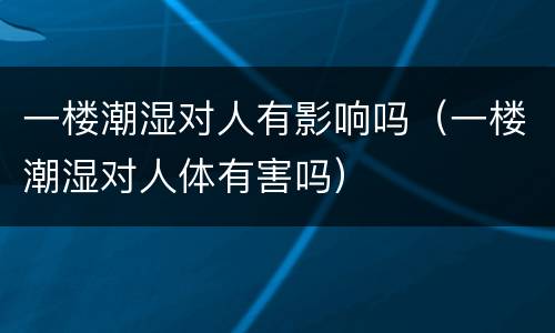 一楼潮湿对人有影响吗（一楼潮湿对人体有害吗）