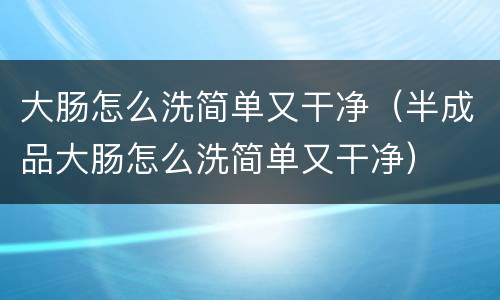 大肠怎么洗简单又干净（半成品大肠怎么洗简单又干净）