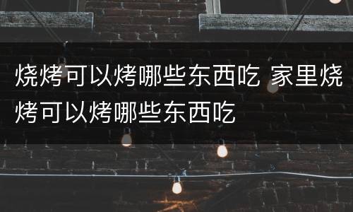 烧烤可以烤哪些东西吃 家里烧烤可以烤哪些东西吃