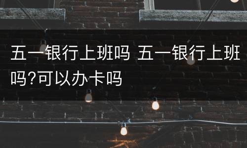 五一银行上班吗 五一银行上班吗?可以办卡吗