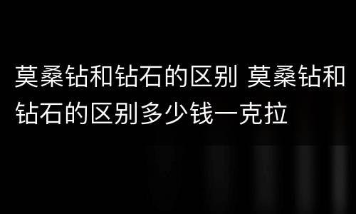莫桑钻和钻石的区别 莫桑钻和钻石的区别多少钱一克拉