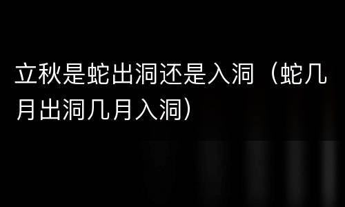 立秋是蛇出洞还是入洞（蛇几月出洞几月入洞）