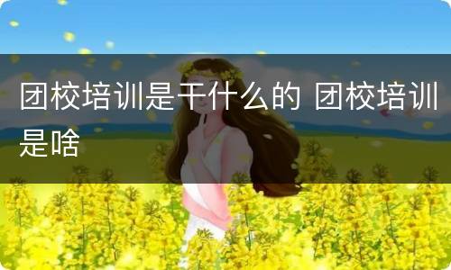 团校培训是干什么的 团校培训是啥