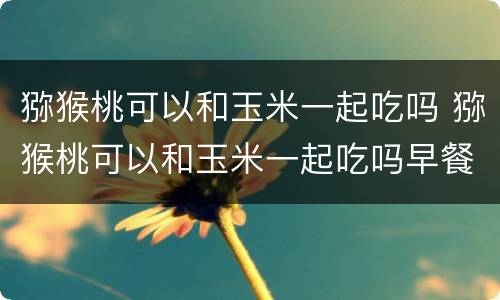 猕猴桃可以和玉米一起吃吗 猕猴桃可以和玉米一起吃吗早餐