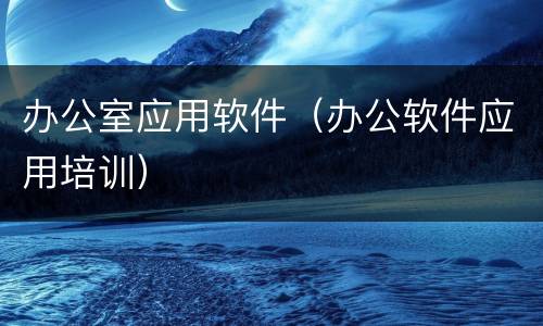 办公室应用软件（办公软件应用培训）