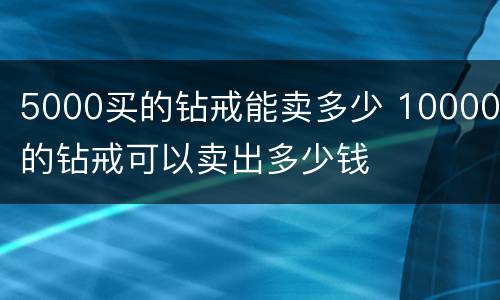 5000买的钻戒能卖多少 10000的钻戒可以卖出多少钱