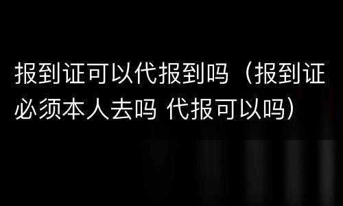 报到证可以代报到吗（报到证必须本人去吗 代报可以吗）