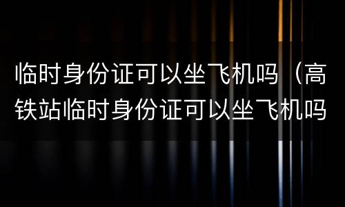 临时身份证可以坐飞机吗（高铁站临时身份证可以坐飞机吗）