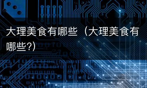 大理美食有哪些（大理美食有哪些?）