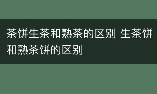 茶饼生茶和熟茶的区别 生茶饼和熟茶饼的区别