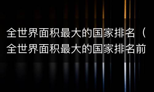 全世界面积最大的国家排名（全世界面积最大的国家排名前五）