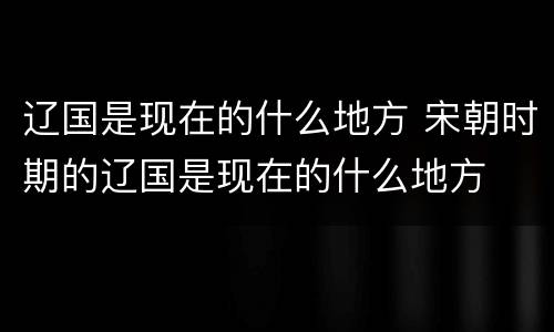 辽国是现在的什么地方 宋朝时期的辽国是现在的什么地方