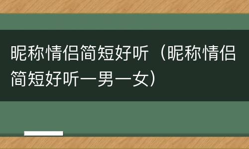 昵称情侣简短好听（昵称情侣简短好听一男一女）