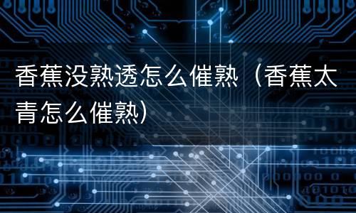 香蕉没熟透怎么催熟（香蕉太青怎么催熟）