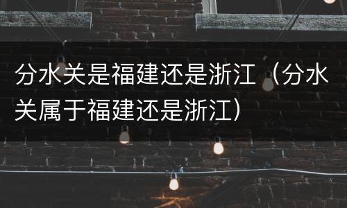 分水关是福建还是浙江（分水关属于福建还是浙江）