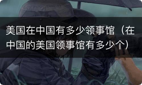 美国在中国有多少领事馆（在中国的美国领事馆有多少个）
