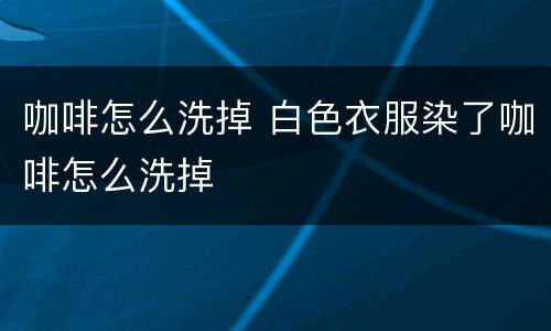 咖啡怎么洗掉 白色衣服染了咖啡怎么洗掉