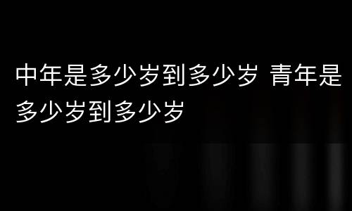 中年是多少岁到多少岁 青年是多少岁到多少岁