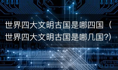 世界四大文明古国是哪四国（世界四大文明古国是哪几国?）