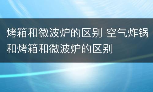 烤箱和微波炉的区别 空气炸锅和烤箱和微波炉的区别