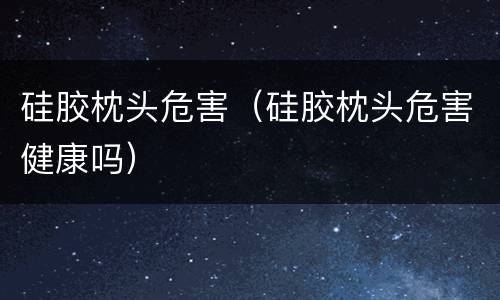 硅胶枕头危害（硅胶枕头危害健康吗）