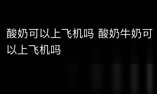 酸奶可以上飞机吗 酸奶牛奶可以上飞机吗