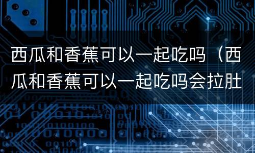 西瓜和香蕉可以一起吃吗（西瓜和香蕉可以一起吃吗会拉肚子吗?）