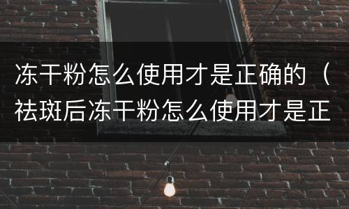 冻干粉怎么使用才是正确的（祛斑后冻干粉怎么使用才是正确的）