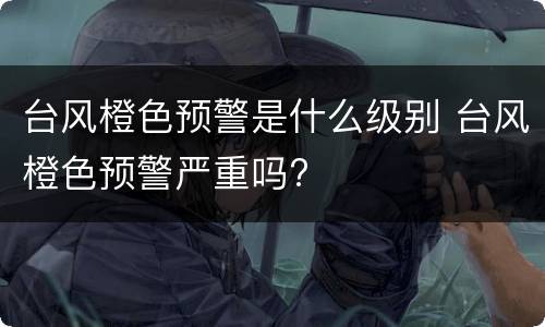 台风橙色预警是什么级别 台风橙色预警严重吗?